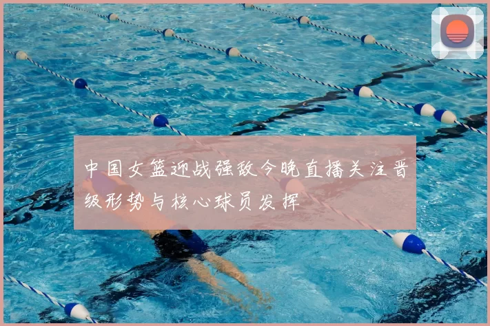 中国女篮迎战强敌今晚直播关注晋级形势与核心球员发挥