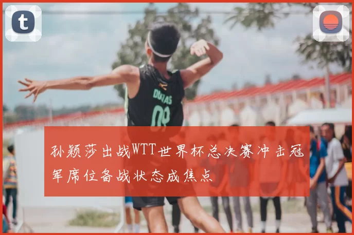 孙颖莎出战WTT世界杯总决赛冲击冠军席位备战状态成焦点