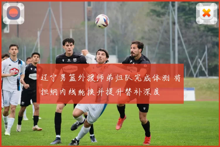 辽宁男篮外援师弟归队完成体测 将担纲内线轮换并提升替补深度