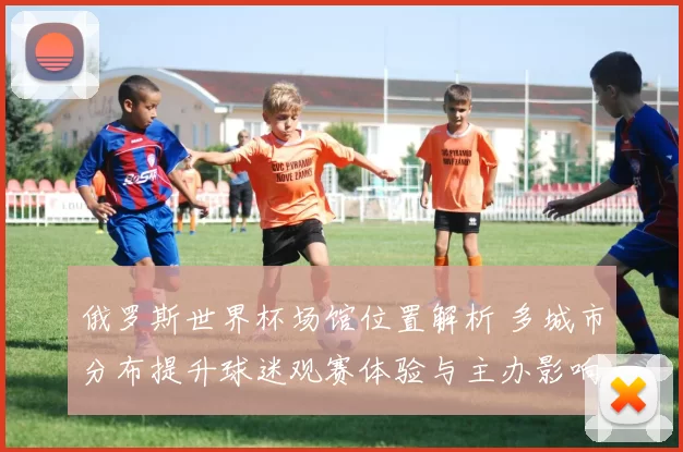 俄罗斯世界杯场馆位置解析 多城市分布提升球迷观赛体验与主办影响