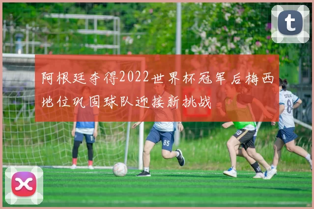 阿根廷夺得2022世界杯冠军后梅西地位巩固球队迎接新挑战