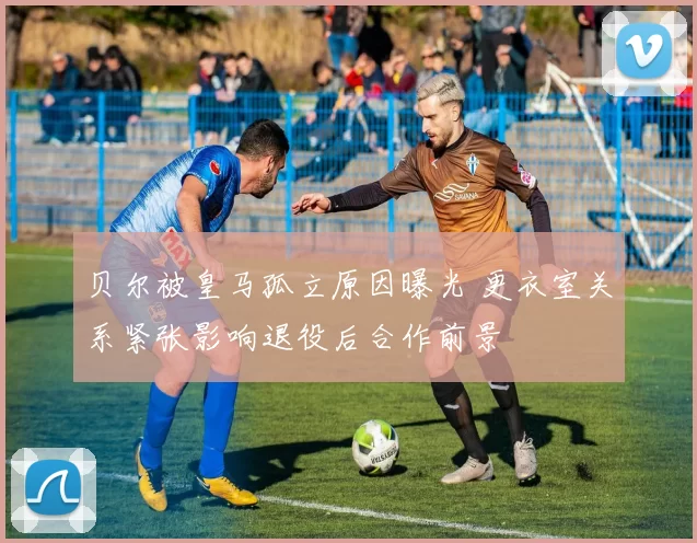 贝尔被皇马孤立原因曝光 更衣室关系紧张影响退役后合作前景