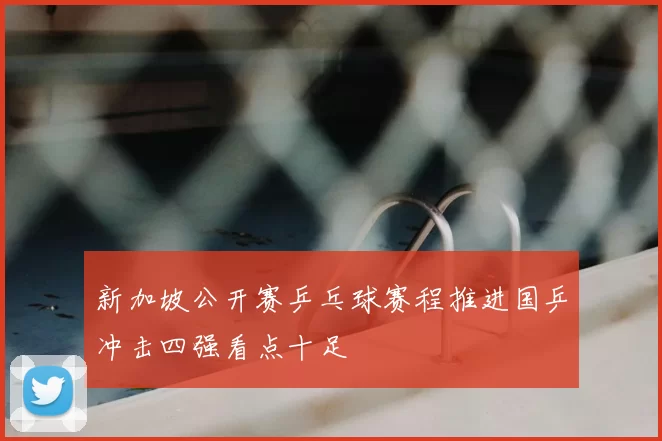 新加坡公开赛乒乓球赛程推进国乒冲击四强看点十足