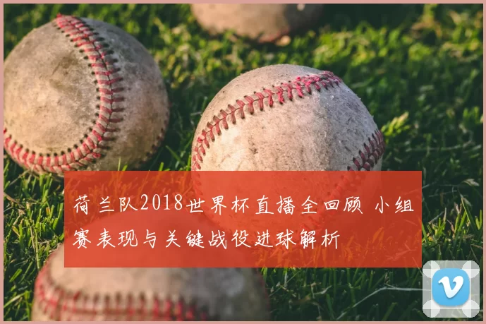 荷兰队2018世界杯直播全回顾 小组赛表现与关键战役进球解析