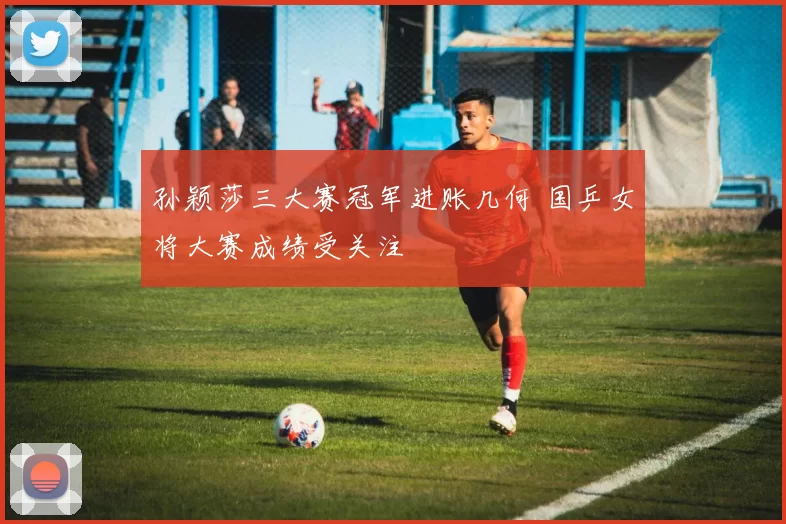 孙颖莎三大赛冠军进账几何 国乒女将大赛成绩受关注