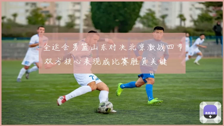 全运会男篮山东对决北京激战四节 双方核心表现成比赛胜负关键