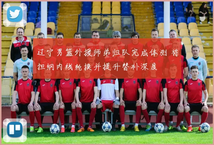 辽宁男篮外援师弟归队完成体测 将担纲内线轮换并提升替补深度