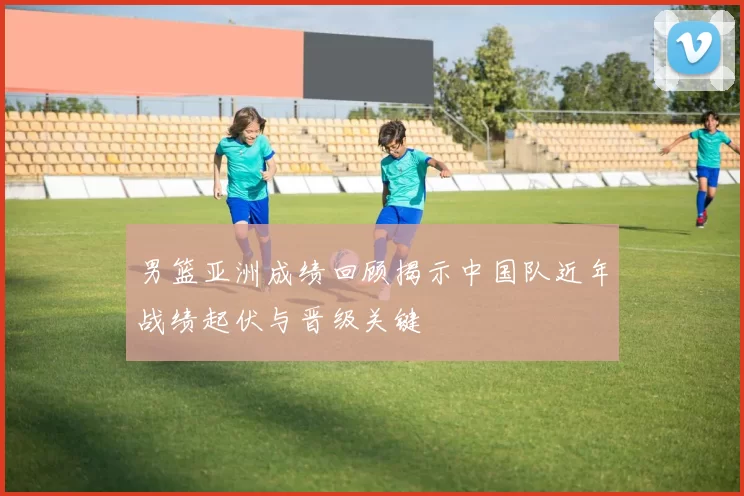 男篮亚洲成绩回顾揭示中国队近年战绩起伏与晋级关键