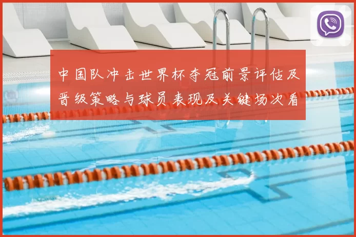 中国队冲击世界杯夺冠前景评估及晋级策略与球员表现及关键场次看点