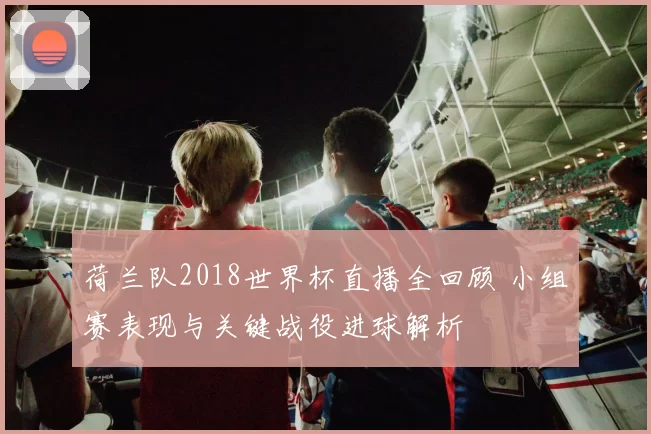 荷兰队2018世界杯直播全回顾 小组赛表现与关键战役进球解析