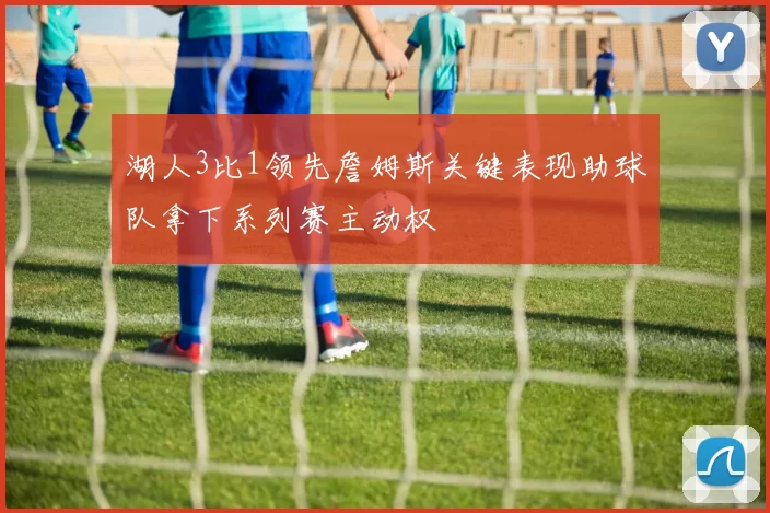 湖人3比1领先詹姆斯关键表现助球队拿下系列赛主动权