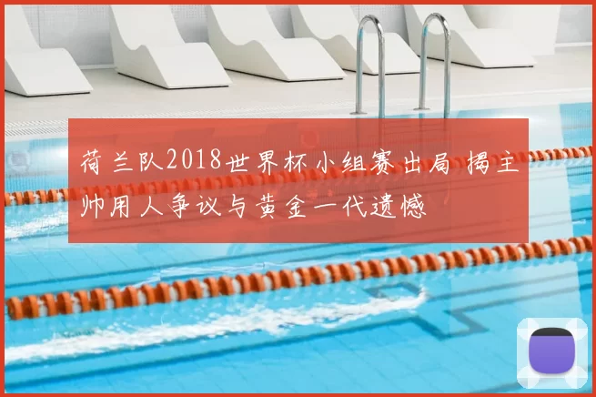荷兰队2018世界杯小组赛出局 揭主帅用人争议与黄金一代遗憾
