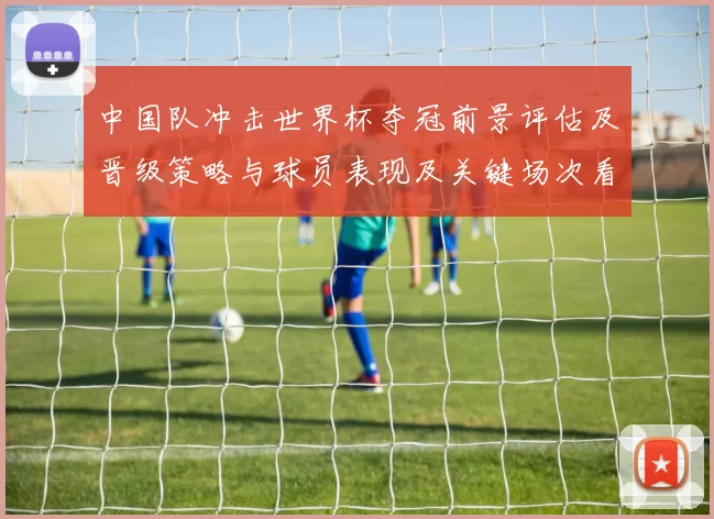 中国队冲击世界杯夺冠前景评估及晋级策略与球员表现及关键场次看点