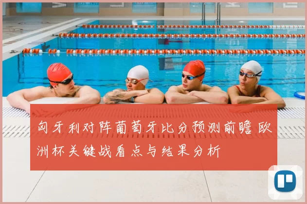 匈牙利对阵葡萄牙比分预测前瞻 欧洲杯关键战看点与结果分析