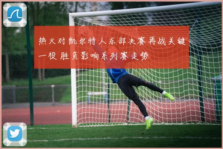 热火对凯尔特人东部决赛再战关键一役 胜负影响系列赛走势