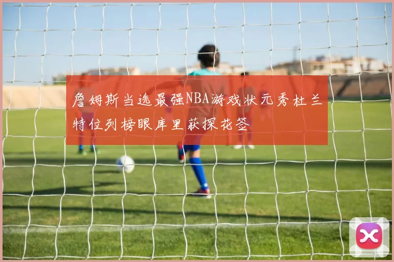 詹姆斯当选最强NBA游戏状元秀杜兰特位列榜眼库里获探花签