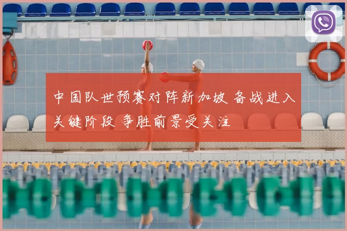 中国队世预赛对阵新加坡 备战进入关键阶段 争胜前景受关注