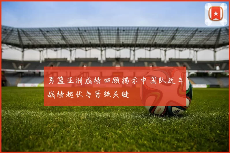 男篮亚洲成绩回顾揭示中国队近年战绩起伏与晋级关键