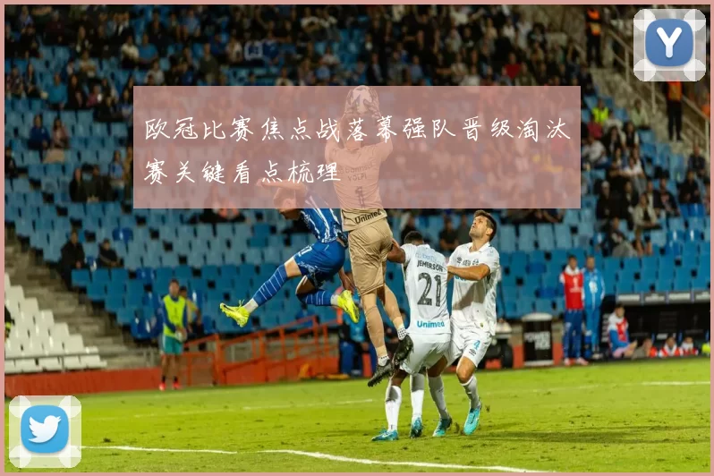 欧冠比赛焦点战落幕强队晋级淘汰赛关键看点梳理