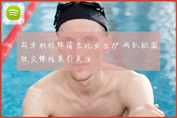 匈牙利对阵荷兰比分出炉 两队欧国联交锋结果引关注