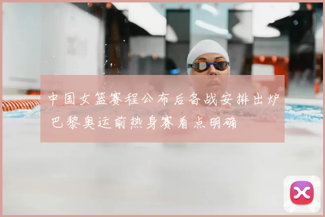 中国女篮赛程公布后备战安排出炉 巴黎奥运前热身赛看点明确