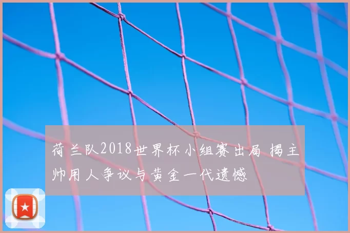 荷兰队2018世界杯小组赛出局 揭主帅用人争议与黄金一代遗憾