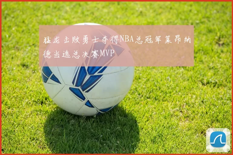 猛龙击败勇士夺得NBA总冠军莱昂纳德当选总决赛MVP