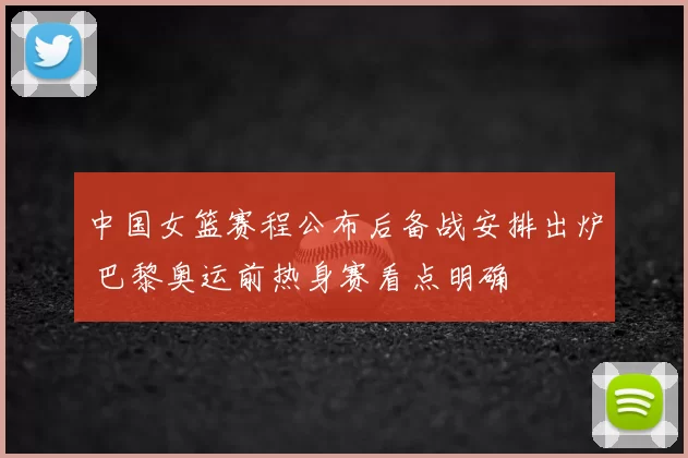 中国女篮赛程公布后备战安排出炉 巴黎奥运前热身赛看点明确