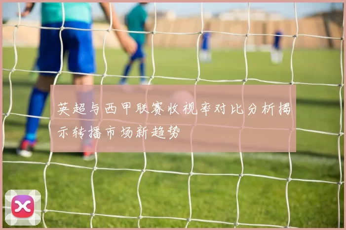英超与西甲联赛收视率对比分析揭示转播市场新趋势