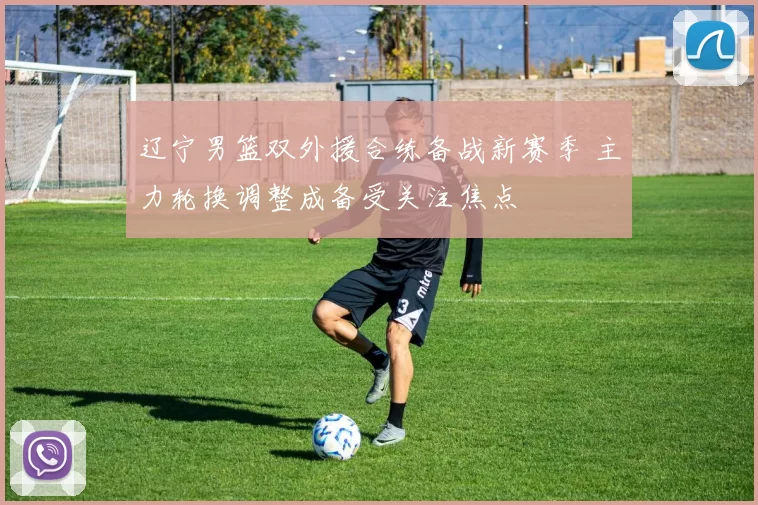 辽宁男篮双外援合练备战新赛季 主力轮换调整成备受关注焦点