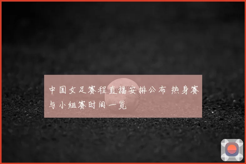 中国女足赛程直播安排公布 热身赛与小组赛时间一览