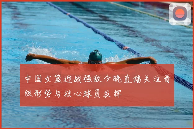 中国女篮迎战强敌今晚直播关注晋级形势与核心球员发挥