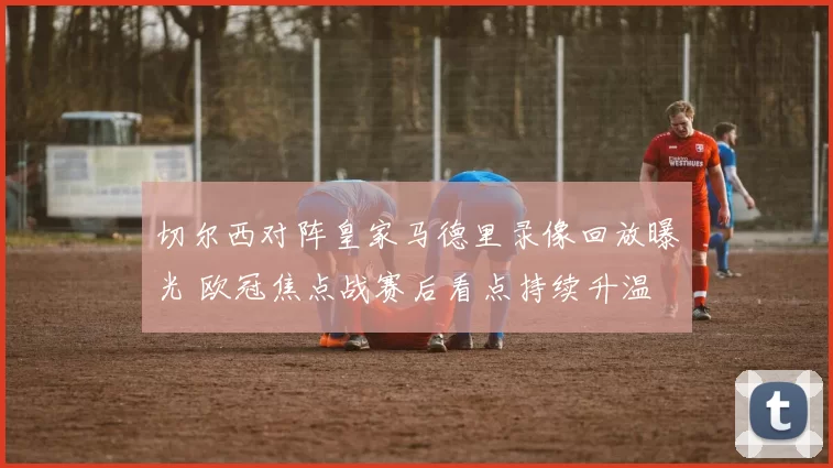 切尔西对阵皇家马德里录像回放曝光 欧冠焦点战赛后看点持续升温