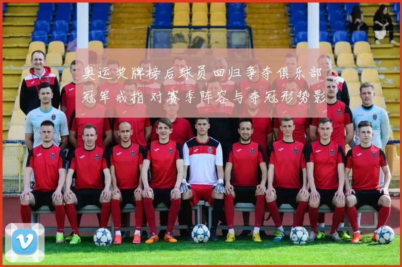 奥运奖牌榜后球员回归争夺俱乐部冠军戒指 对赛季阵容与夺冠形势影响