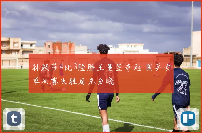 孙颖莎4比3险胜王曼昱夺冠 国乒女单决赛决胜局见分晓