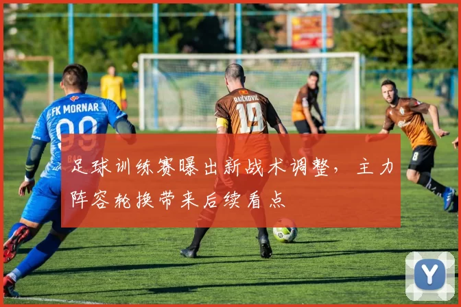 足球训练赛曝出新战术调整，主力阵容轮换带来后续看点