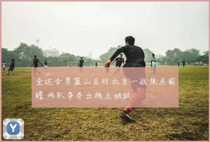 全运会男篮山东对北京一战焦点前瞻 两队争夺出线主动权