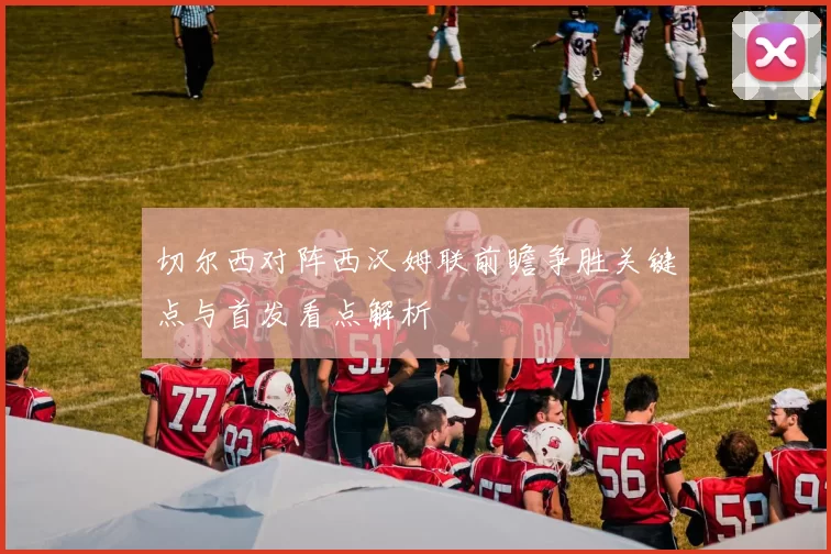 切尔西对阵西汉姆联前瞻争胜关键点与首发看点解析
