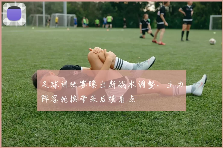 足球训练赛曝出新战术调整，主力阵容轮换带来后续看点