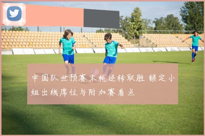 中国队世预赛末轮逆转取胜 锁定小组出线席位与附加赛看点