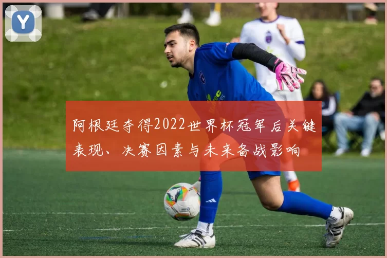 阿根廷夺得2022世界杯冠军后关键表现、决赛因素与未来备战影响