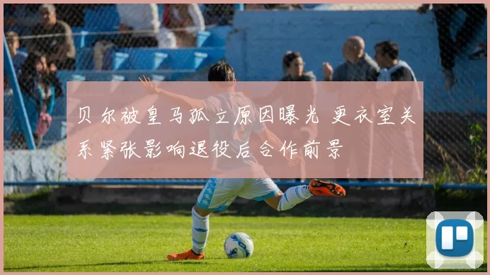 贝尔被皇马孤立原因曝光 更衣室关系紧张影响退役后合作前景