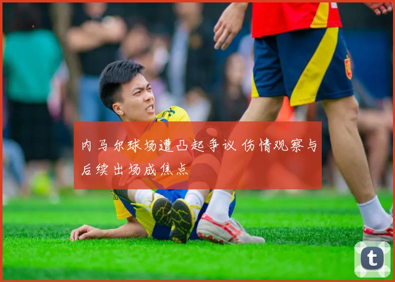 内马尔球场遭凸起争议 伤情观察与后续出场成焦点