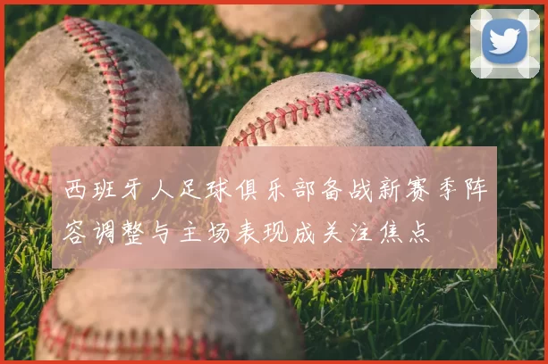 西班牙人足球俱乐部备战新赛季阵容调整与主场表现成关注焦点