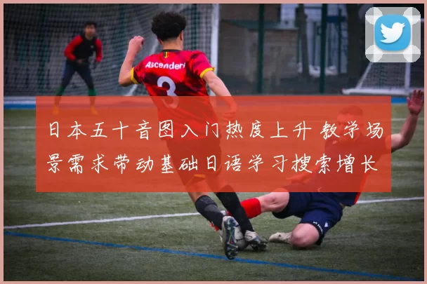 日本五十音图入门热度上升 教学场景需求带动基础日语学习搜索增长