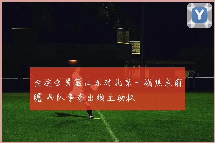 全运会男篮山东对北京一战焦点前瞻 两队争夺出线主动权