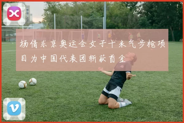 杨倩东京奥运会女子十米气步枪项目为中国代表团斩获首金