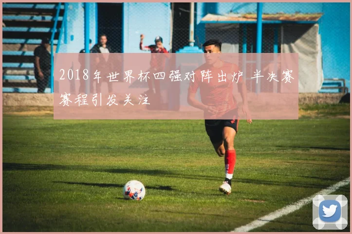 2018年世界杯四强对阵出炉 半决赛赛程引发关注