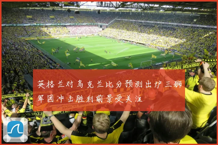 英格兰对乌克兰比分预测出炉三狮军团冲击胜利前景受关注