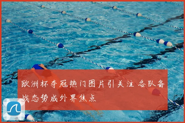 欧洲杯夺冠热门图片引关注 各队备战态势成外界焦点